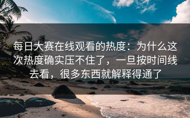 每日大赛在线观看的热度：为什么这次热度确实压不住了，一旦按时间线去看，很多东西就解释得通了