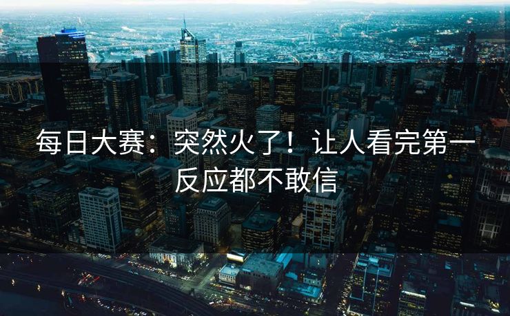 每日大赛:突然火了!让人看完第一反应都不敢信 每日大赛:突然火了!让人看完第一反应都不敢信