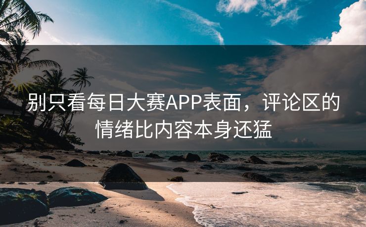 别只看每日大赛APP表面，评论区的情绪比内容本身还猛