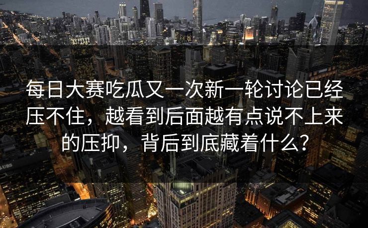 每日大赛吃瓜又一次新一轮讨论已经压不住,越看到后面越有点说不上来的压抑,背后到底藏着什么? 每日大赛吃瓜又一次新一轮讨论已经压不住,越看到后面越有点说不上来的压抑,背后到底藏着什么?