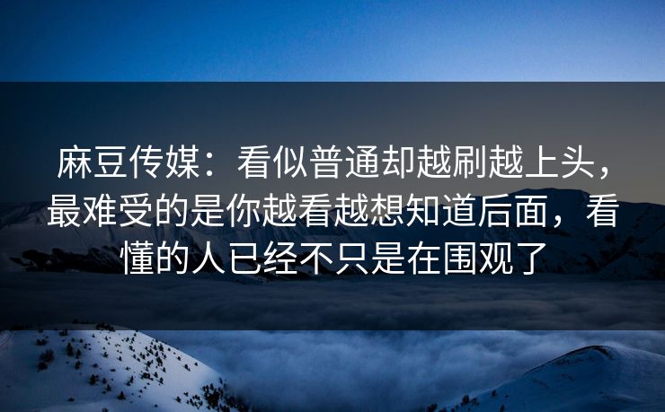 麻豆传媒:看似普通却越刷越上头,最难受的是你越看越想知道后面,看懂的人已经不只是在围观了 麻豆传媒:看似普通却越刷越上头,最难受的是你越看越想知道后面,看懂的人已经不只是在围观了