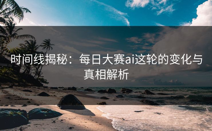时间线揭秘：每日大赛ai这轮的变化与真相解析